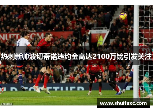 热刺新帅波切蒂诺违约金高达2100万镑引发关注 热刺新帅波切蒂诺违约金高达2100万镑引发关注