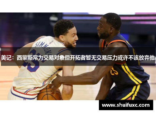 美记:西蒙斯常为交易对象但开拓者暂无交易压力或许不该放弃他 美记:西蒙斯常为交易对象但开拓者暂无交易压力或许不该放弃他