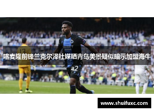 喀麦隆前锋兰克尔泽社媒晒青岛美景疑似暗示加盟海牛 喀麦隆前锋兰克尔泽社媒晒青岛美景疑似暗示加盟海牛