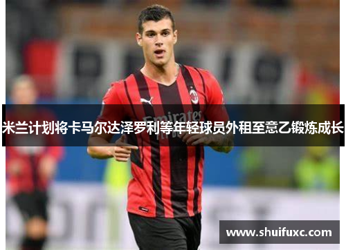 米兰计划将卡马尔达泽罗利等年轻球员外租至意乙锻炼成长 米兰计划将卡马尔达泽罗利等年轻球员外租至意乙锻炼成长
